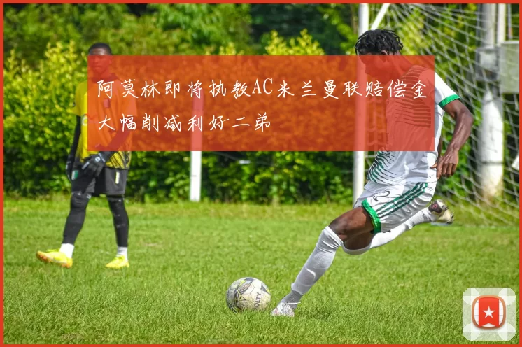 阿莫林即将执教AC米兰曼联赔偿金大幅削减利好二弟